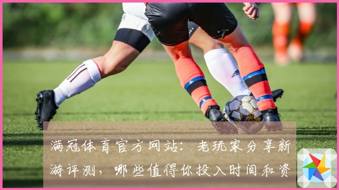 满冠体育官方网站：老玩家分享新游评测，哪些值得你投入时间和资金？