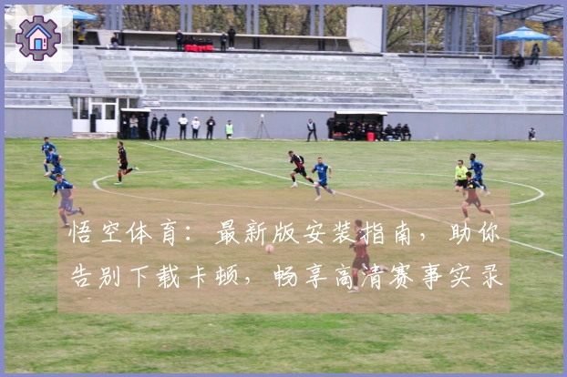 悟空体育：最新版安装指南，助你告别下载卡顿，畅享高清赛事实录