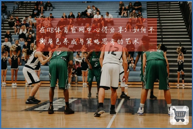 在ng体育官网中心得分享：如何平衡角色养成与策略思考的艺术
