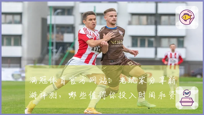 满冠体育官方网站：老玩家分享新游评测，哪些值得你投入时间和资金？