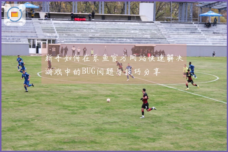 新手如何在乐鱼官方网站快速解决游戏中的BUG问题与技巧分享