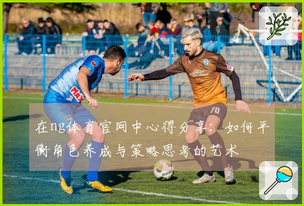 在ng体育官网中心得分享：如何平衡角色养成与策略思考的艺术