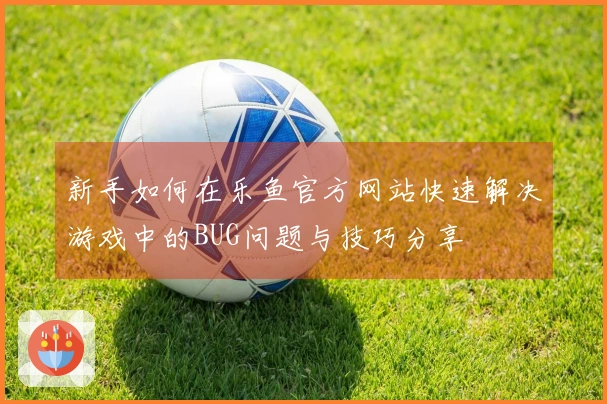 新手如何在乐鱼官方网站快速解决游戏中的BUG问题与技巧分享